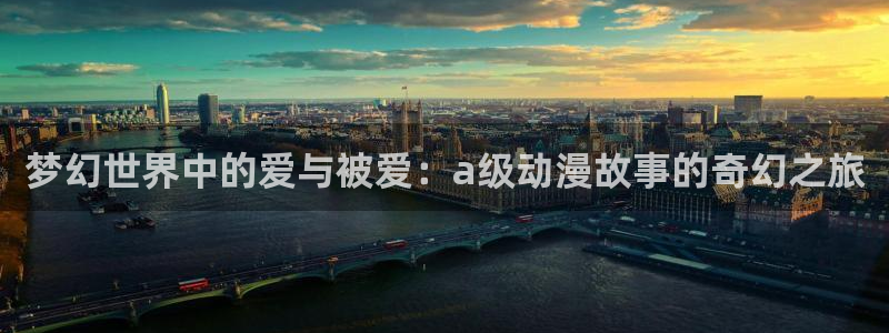 下载动漫之家：梦幻世界中的爱与被爱：a级动漫故事的奇幻之旅